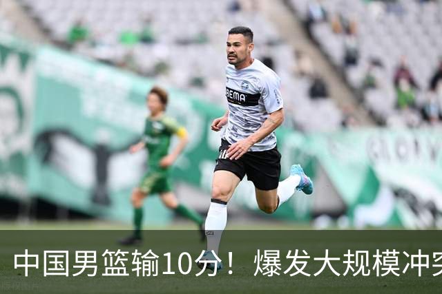 中国男篮输10分！爆发大规模冲突，3人罚出场，1人摔重伤
