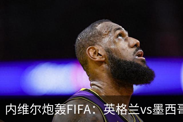 内维尔炮轰FIFA：英格兰vs墨西哥的比赛时间改来改去，闹着玩呢？