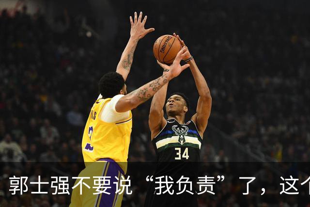 郭士强不要说“我负责”了，这个责你负不起，因为对中国男篮的伤害是灾难性的